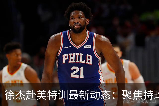 徐杰赴美特训最新动态：聚焦持球与投篮，期待全面进攻蜕变！